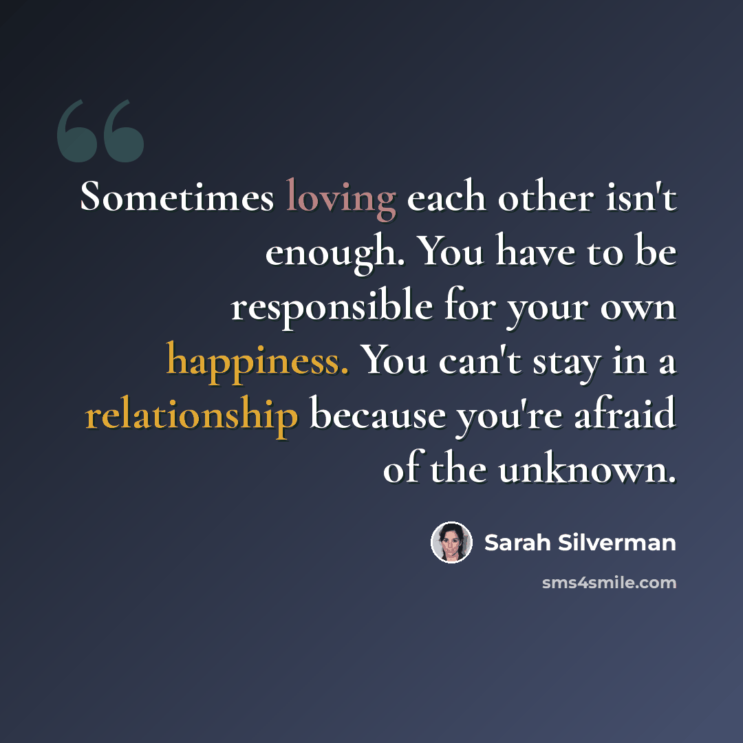 “Sometimes loving each other isn't enough. You have to be responsible for your own happiness. You can't stay in a relationship because you're afraid of the unknown.” quote by Sarah Silverman