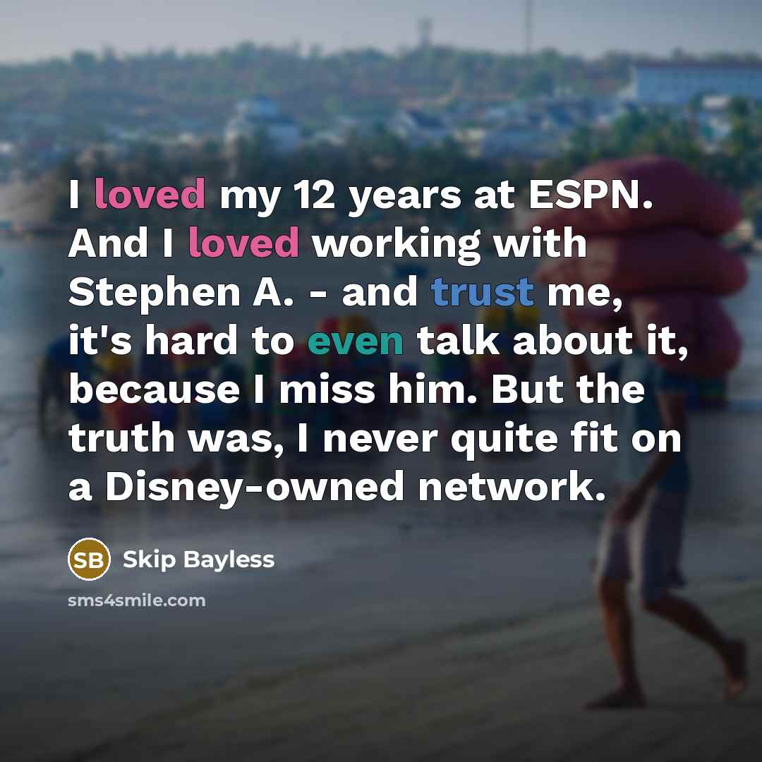 “I loved my 12 years at ESPN. And I loved working with Stephen A. - and trust me, it's hard to even talk about it, because I miss him. But the truth was, I never quite fit on a Disney-owned network.” quote by Skip Bayless