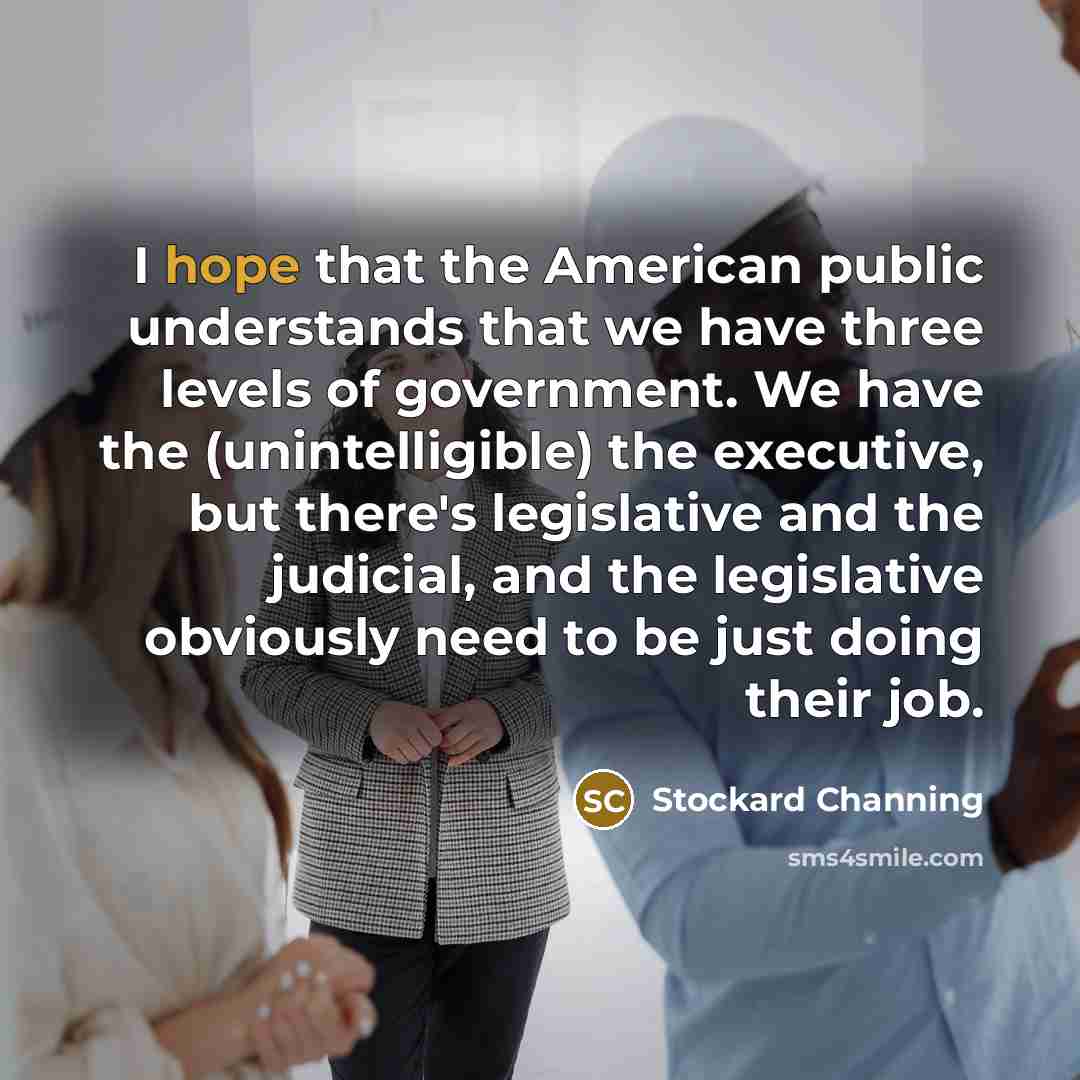 “I hope that the American public understands that we have three levels of government. We have the (unintelligible) the executive, but there's legislative and the judicial, and the legislative obviously need to be just doing their job.” quote by Stockard Channing