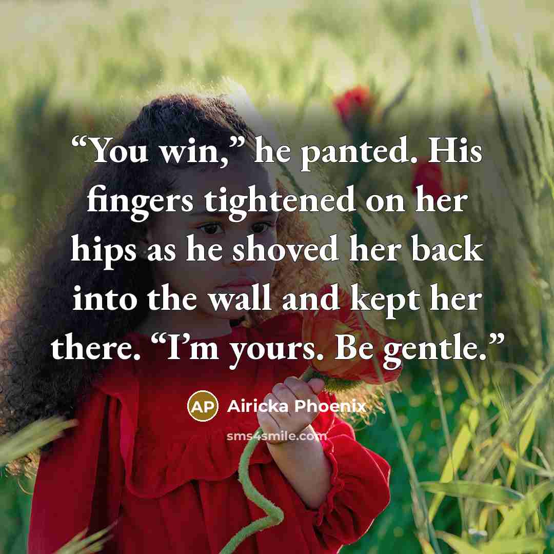 “You win,” he panted. His fingers tightened on her hips as he shoved her back into the wall and kept her there. “I’m yours. Be gentle.” quote by Airicka Phoenix