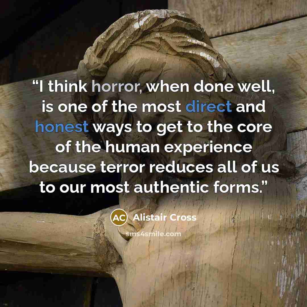 “I think horror, when done well, is one of the most direct and honest ways to get to the core of the human experience because terror reduces all of us to our most authentic forms.” quote by Alistair Cross