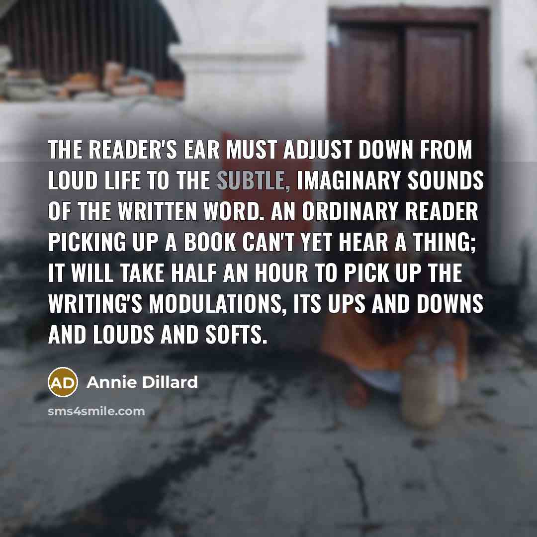 “The reader's ear must adjust down from loud life to the subtle, imaginary sounds of the written word. An ordinary reader picking up a book can't yet hear a thing; it will take half an hour to pick up the writing's modulations, its ups and downs and louds and softs.” quote by Annie Dillard