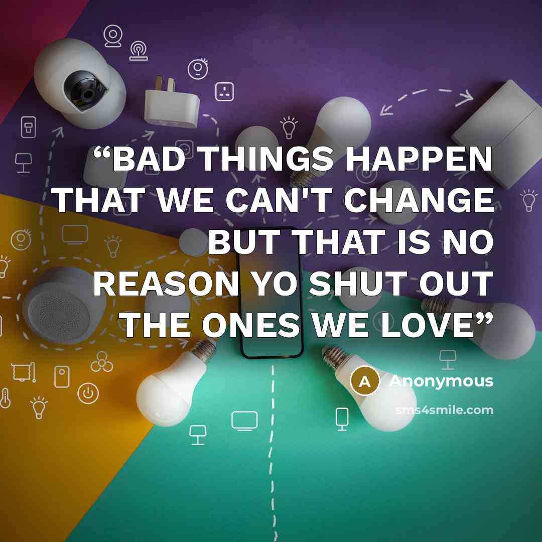 “BAD THINGS HAPPEN THAT WE CAN'T CHANGE BUT THAT IS NO REASON YO SHUT OUT THE ONES WE LOVE” quote by Anonymous