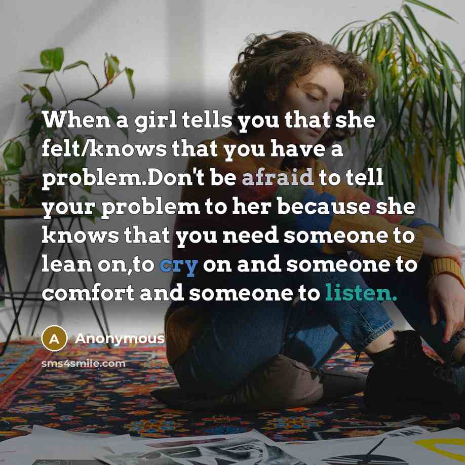 “When a girl tells you that she felt/knows that you have a problem.Don't be afraid to tell your problem to her because she knows that you need someone to lean on,to cry on and someone to comfort and someone to listen.” quote by Anonymous