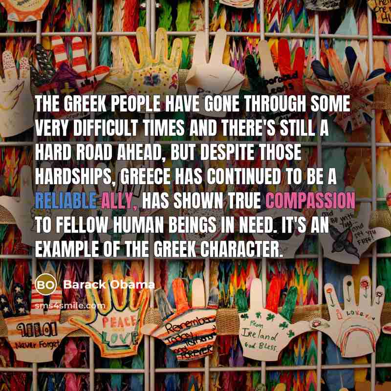 “The Greek people have gone through some very difficult times and there's still a hard road ahead, but despite those hardships, Greece has continued to be a reliable ally, has shown true compassion to fellow human beings in need. It's an example of the Greek character.” quote by Barack Obama