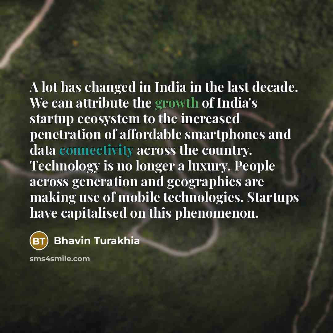 “A lot has changed in India in the last decade. We can attribute the growth of India's startup ecosystem to the increased penetration of affordable smartphones and data connectivity across the country. Technology is no longer a luxury. People across generation and geographies are making use of…” quote by Bhavin Turakhia