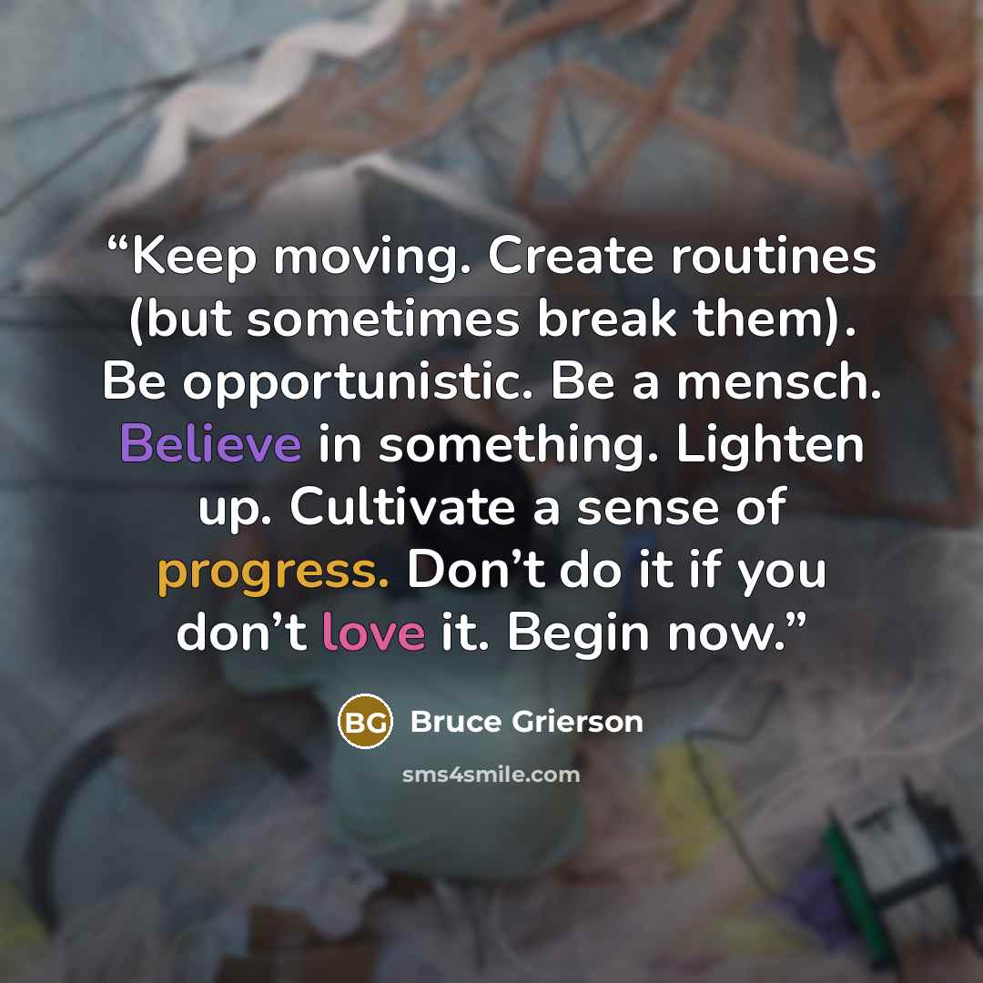 “Keep moving. Create routines (but sometimes break them). Be opportunistic. Be a mensch. Believe in something. Lighten up. Cultivate a sense of progress. Don’t do it if you don’t love it. Begin now.” quote by Bruce Grierson