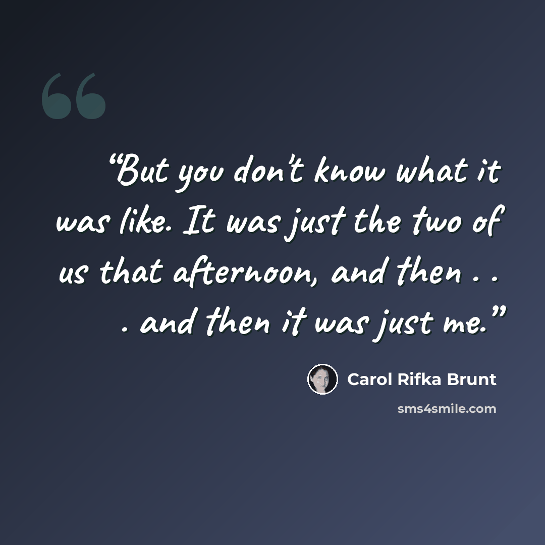 “But you don't know what it was like. It was just the two of us that afternoon, and then . . . and then it was just me.” quote by Carol Rifka Brunt
