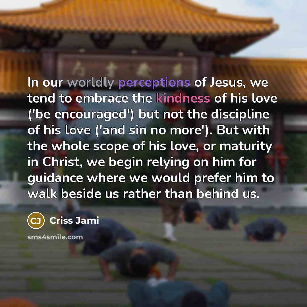 “In our worldly perceptions of Jesus, we tend to embrace the kindness of his love ('be encouraged') but not the discipline of his love ('and sin no more'). But with the whole scope of his love, or maturity in Christ, we begin relying on him for guidance where we would prefer him to walk beside us…” quote by Criss Jami