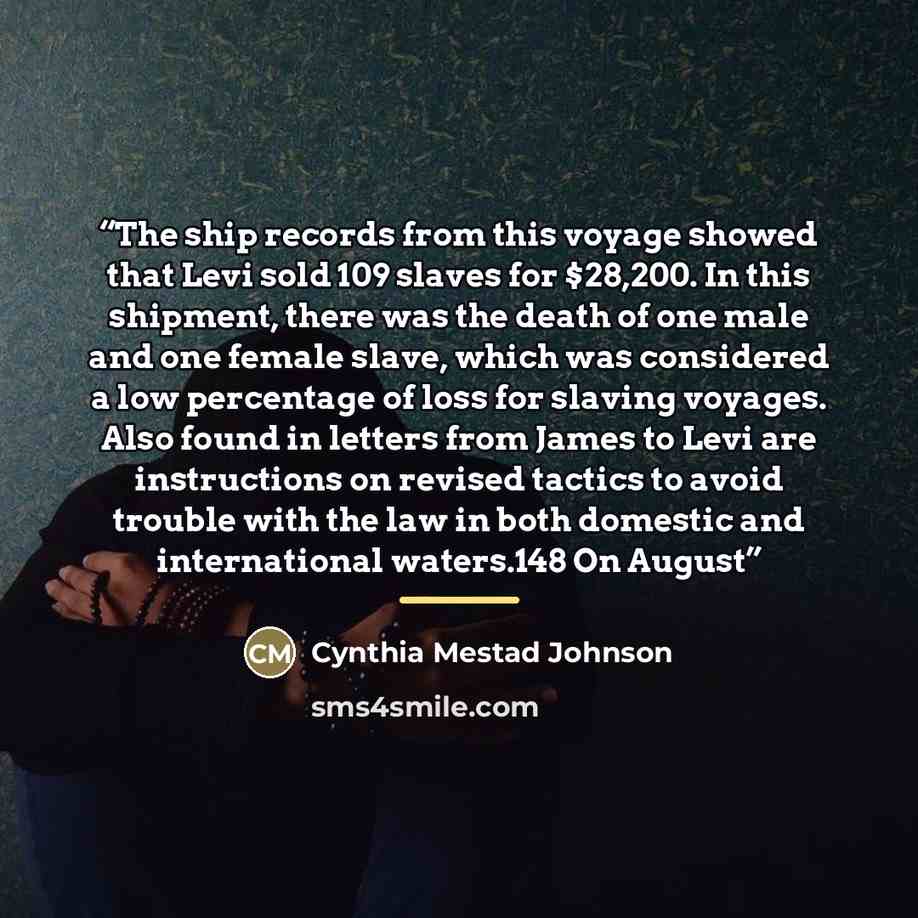 “The ship records from this voyage showed that Levi sold 109 slaves for $28,200. In this shipment, there was the death of one male and one female slave, which was considered a low percentage of loss for slaving voyages. Also found in letters from James to Levi are instructions on revised tactics to…” quote by Cynthia Mestad Johnson