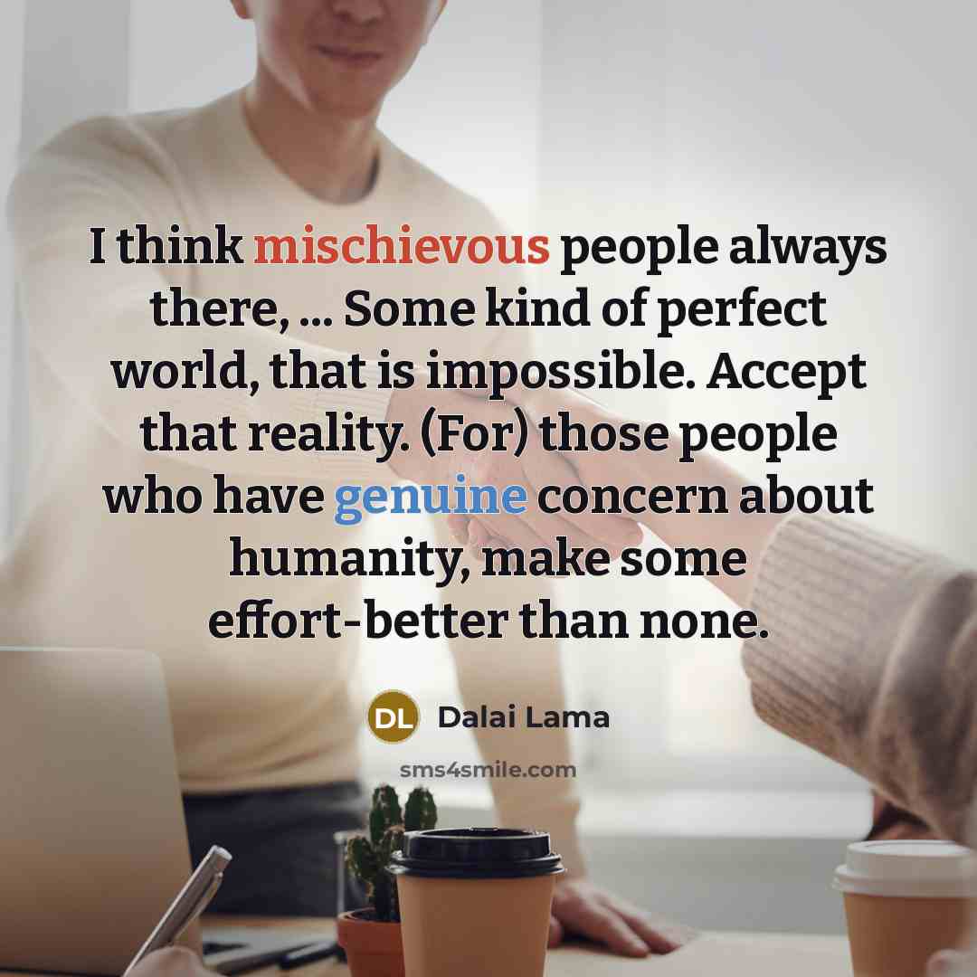 “I think mischievous people always there, ... Some kind of perfect world, that is impossible. Accept that reality. (For) those people who have genuine concern about humanity, make some effort-better than none.” quote by Dalai Lama