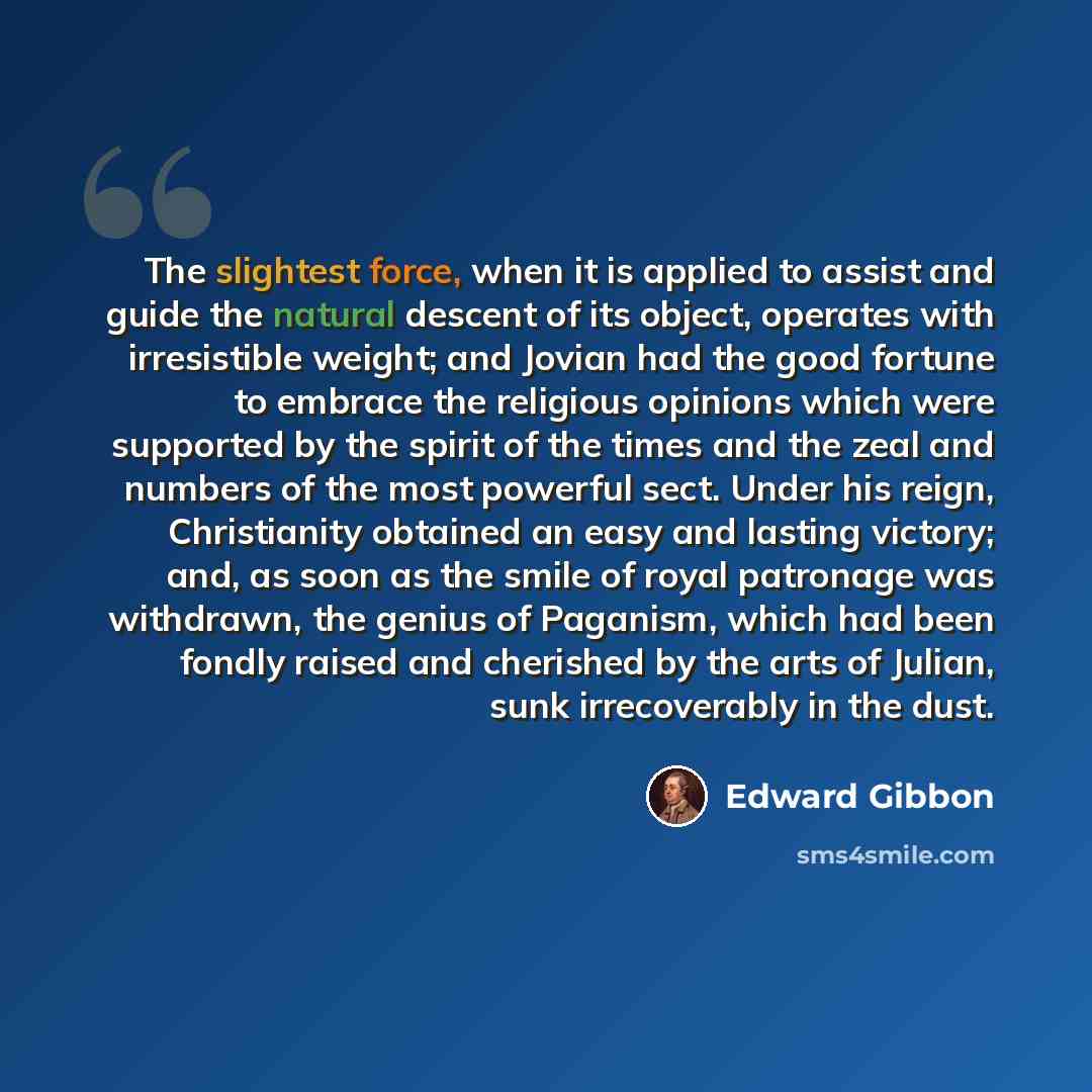 “The slightest force, when it is applied to assist and guide the natural descent of its object, operates with irresistible weight; and Jovian had the good fortune to embrace the religious opinions which were supported by the spirit of the times and the zeal and numbers of the most powerful sect…” quote by Edward Gibbon