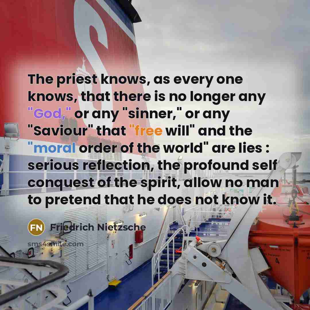 “The priest knows, as every one knows, that there is no longer any "God," or any "sinner," or any "Saviour" that "free will" and the "moral order of the world" are lies : serious reflection, the profound self conquest of the spirit, allow no man to pretend that he does not know it.” quote by Friedrich Nietzsche