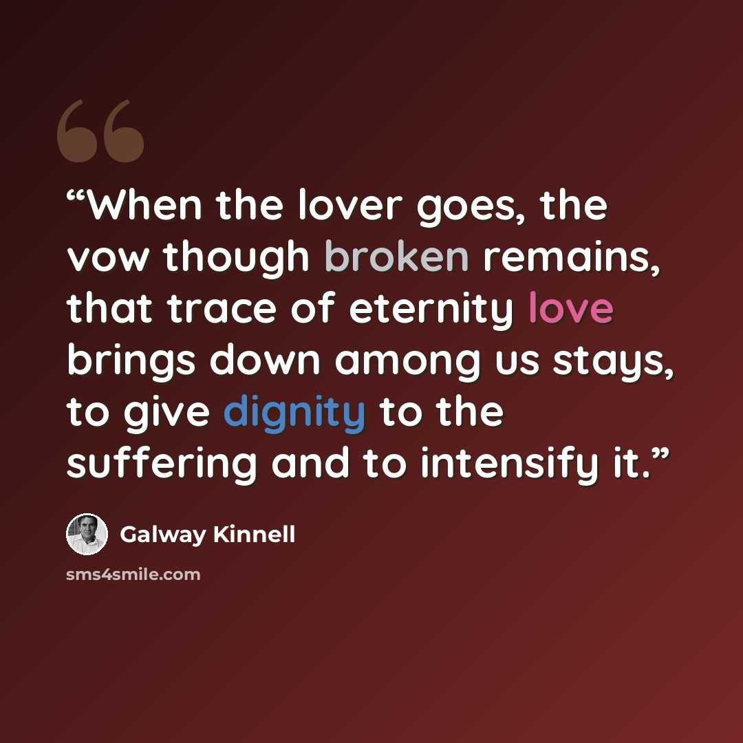 “When the lover goes, the vow though broken remains, that trace of eternity love brings down among us stays, to give dignity to the suffering and to intensify it.” quote by Galway Kinnell