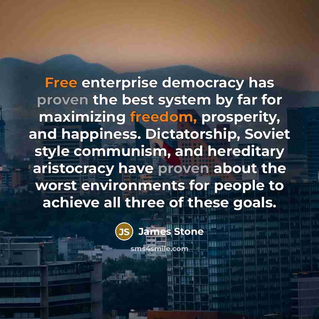 “Free enterprise democracy has proven the best system by far for maximizing freedom, prosperity, and happiness. Dictatorship, Soviet style communism, and hereditary aristocracy have proven about the worst environments for people to achieve all three of these goals.” quote by James Stone