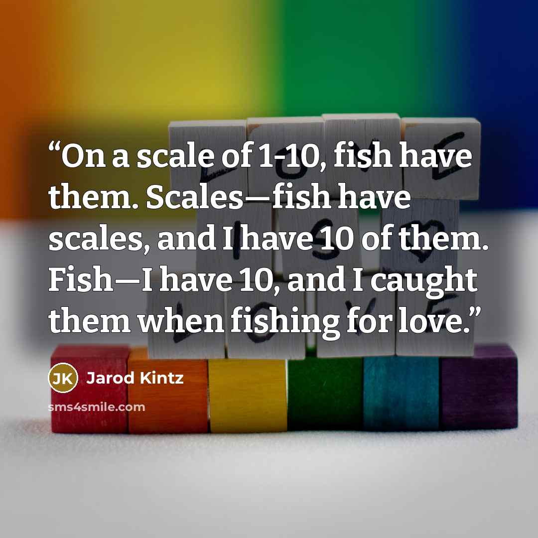 “On a scale of 1-10, fish have them. Scales—fish have scales, and I have 10 of them. Fish—I have 10, and I caught them when fishing for love.” quote by Jarod Kintz