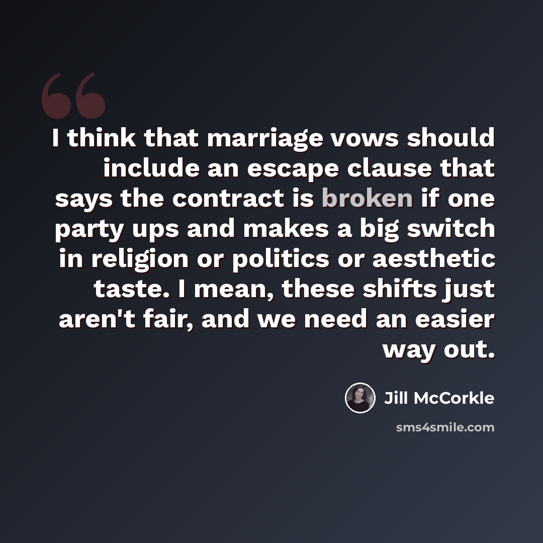 “I think that marriage vows should include an escape clause that says the contract is broken if one party ups and makes a big switch in religion or politics or aesthetic taste. I mean, these shifts just aren't fair, and we need an easier way out.” quote by Jill McCorkle