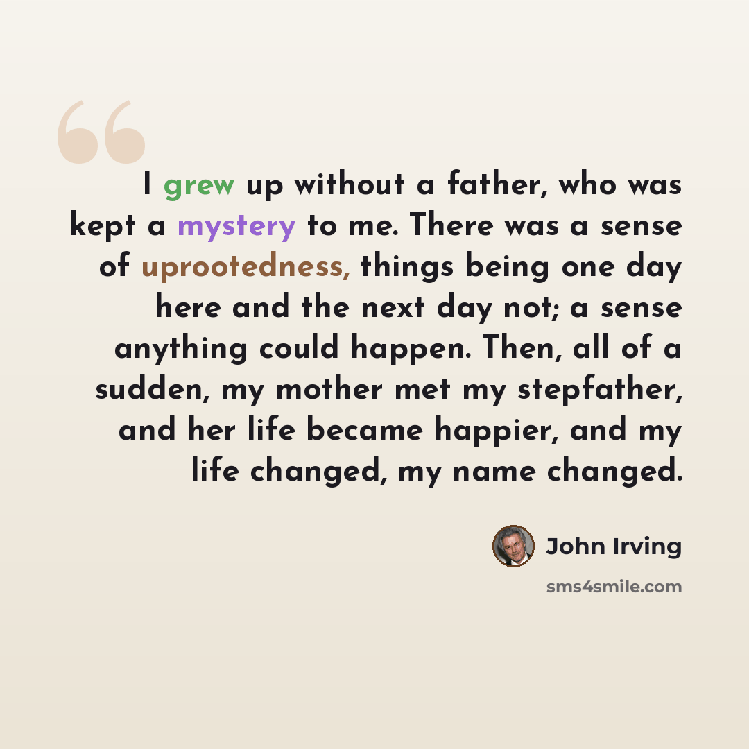 “I grew up without a father, who was kept a mystery to me. There was a sense of uprootedness, things being one day here and the next day not; a sense anything could happen. Then, all of a sudden, my mother met my stepfather, and her life became happier, and my life changed, my name changed.” quote by John Irving