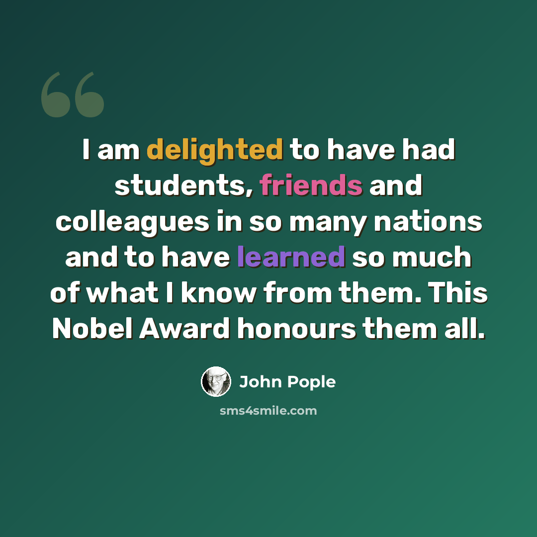 “I am delighted to have had students, friends and colleagues in so many nations and to have learned so much of what I know from them. This Nobel Award honours them all.” quote by John Pople