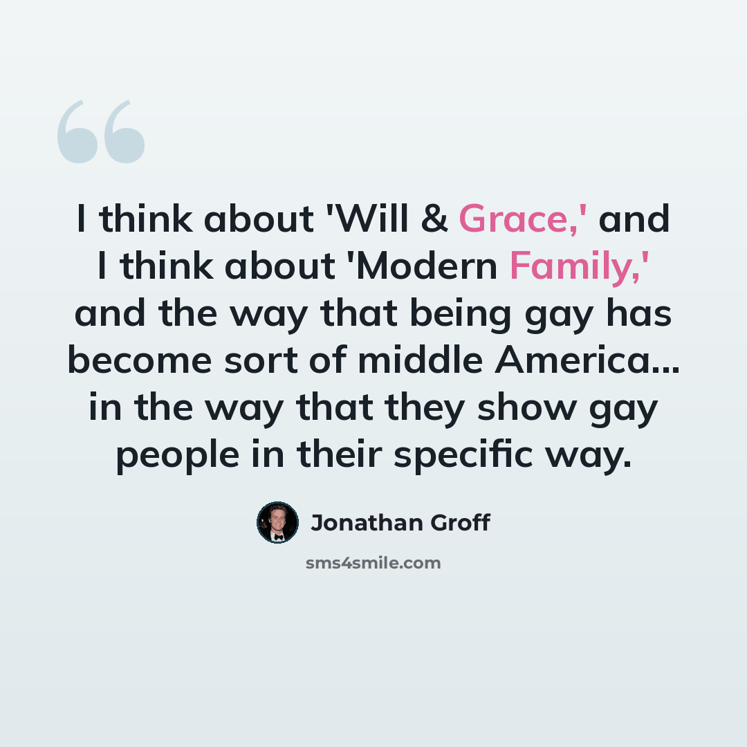 “I think about 'Will & Grace,' and I think about 'Modern Family,' and the way that being gay has become sort of middle America... in the way that they show gay people in their specific way.” quote by Jonathan Groff