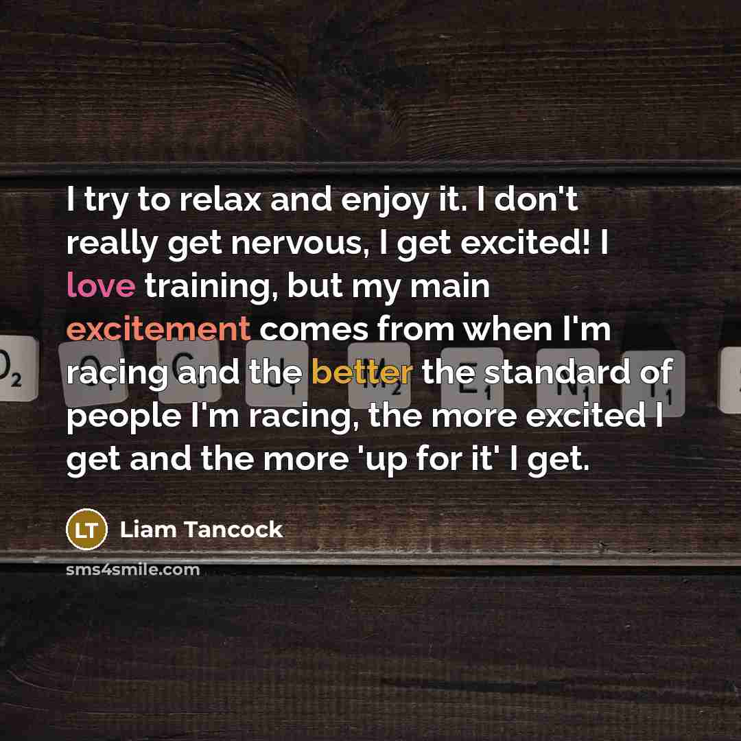 “I try to relax and enjoy it. I don't really get nervous, I get excited! I love training, but my main excitement comes from when I'm racing and the better the standard of people I'm racing, the more excited I get and the more 'up for it' I get.” quote by Liam Tancock