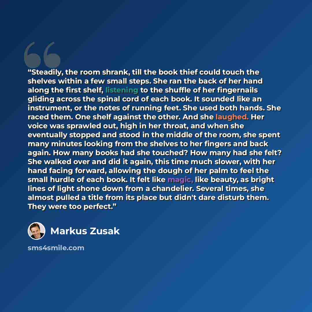 “Steadily, the room shrank, till the book thief could touch the shelves within a few small steps. She ran the back of her hand along the first shelf, listening to the shuffle of her fingernails gliding across the spinal cord of each book. It sounded like an instrument, or the notes of running feet…” quote by Markus Zusak