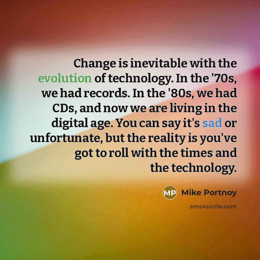 “Change is inevitable with the evolution of technology. In the '70s, we had records. In the '80s, we had CDs, and now we are living in the digital age. You can say it's sad or unfortunate, but the reality is you've got to roll with the times and the technology.” quote by Mike Portnoy