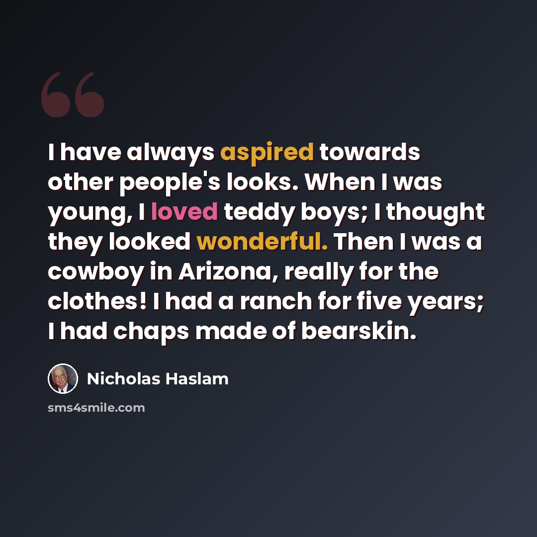 “I have always aspired towards other people's looks. When I was young, I loved teddy boys; I thought they looked wonderful. Then I was a cowboy in Arizona, really for the clothes! I had a ranch for five years; I had chaps made of bearskin.” quote by Nicholas Haslam