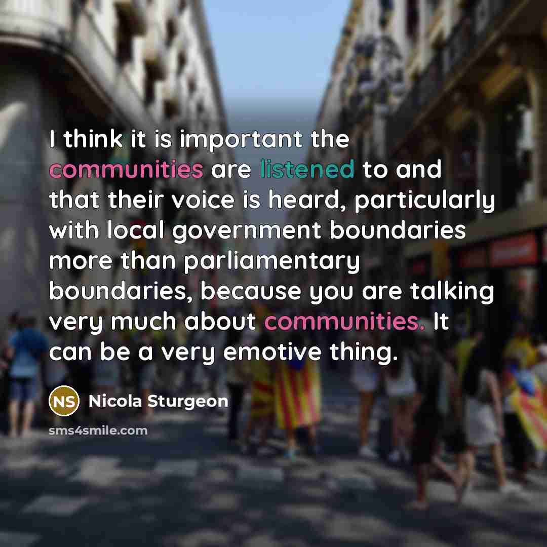 “I think it is important the communities are listened to and that their voice is heard, particularly with local government boundaries more than parliamentary boundaries, because you are talking very much about communities. It can be a very emotive thing.” quote by Nicola Sturgeon