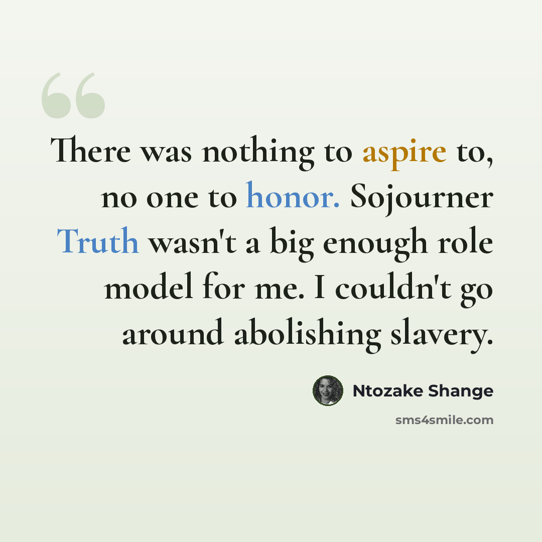 “There was nothing to aspire to, no one to honor. Sojourner Truth wasn't a big enough role model for me. I couldn't go around abolishing slavery.” quote by Ntozake Shange