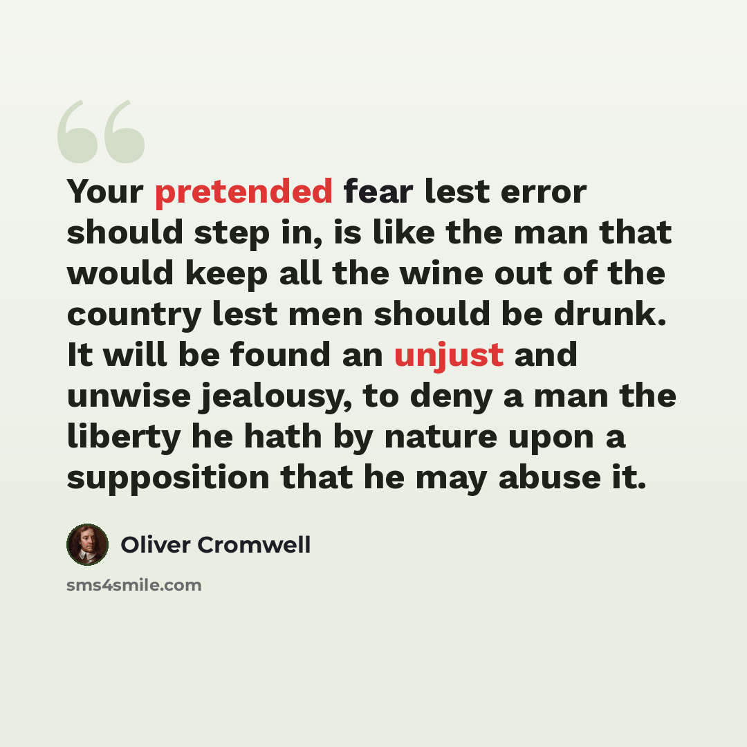 “Your pretended fear lest error should step in, is like the man that would keep all the wine out of the country lest men should be drunk. It will be found an unjust and unwise jealousy, to deny a man the liberty he hath by nature upon a supposition that he may abuse it.” quote by Oliver Cromwell