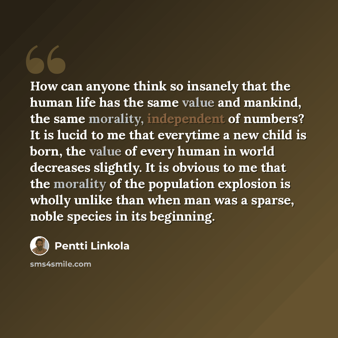 “How can anyone think so insanely that the human life has the same value and mankind, the same morality, independent of numbers? It is lucid to me that everytime a new child is born, the value of every human in world decreases slightly. It is obvious to me that the morality of the population…” quote by Pentti Linkola