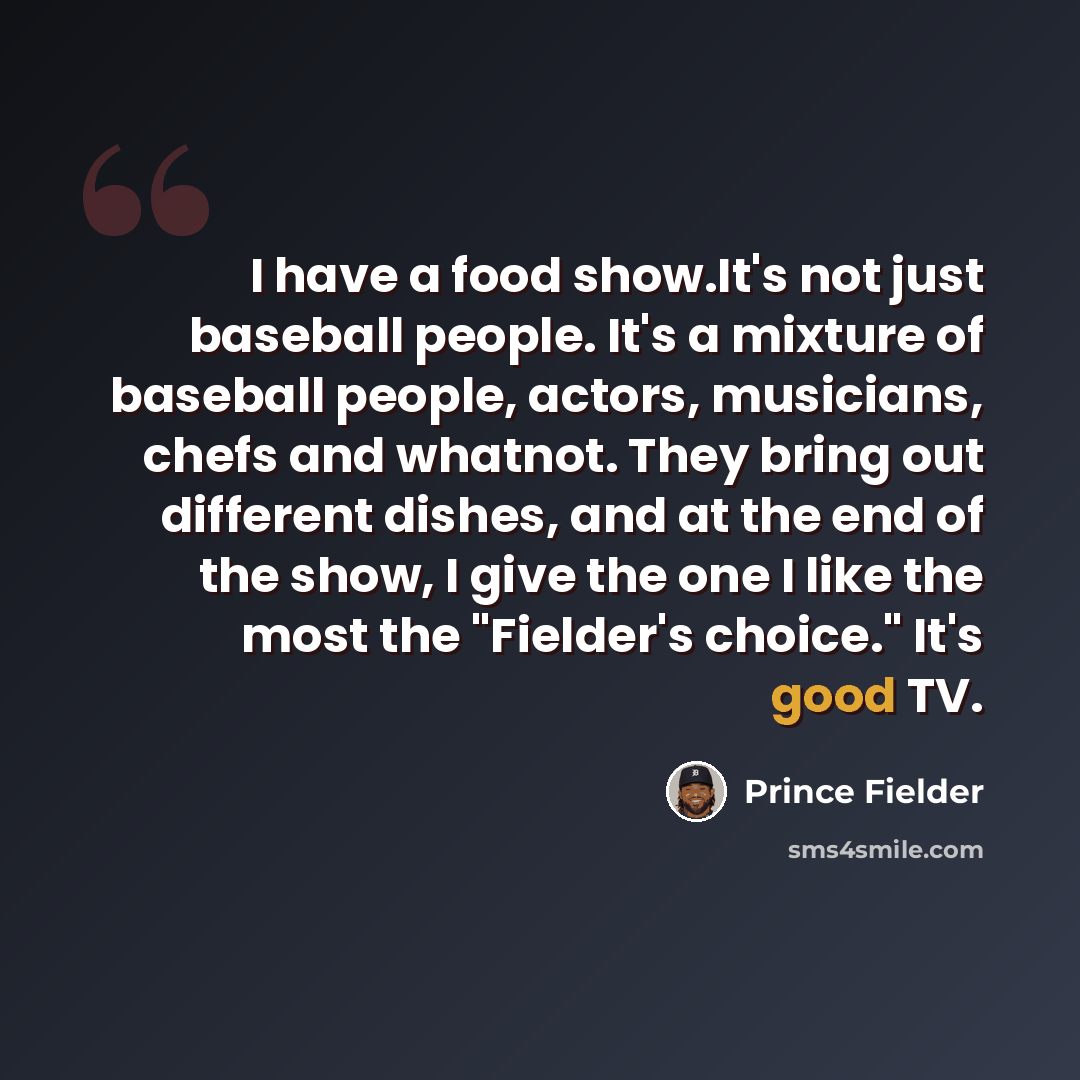 “I have a food show.It's not just baseball people. It's a mixture of baseball people, actors, musicians, chefs and whatnot. They bring out different dishes, and at the end of the show, I give the one I like the most the "Fielder's choice." It's good TV.” quote by Prince Fielder