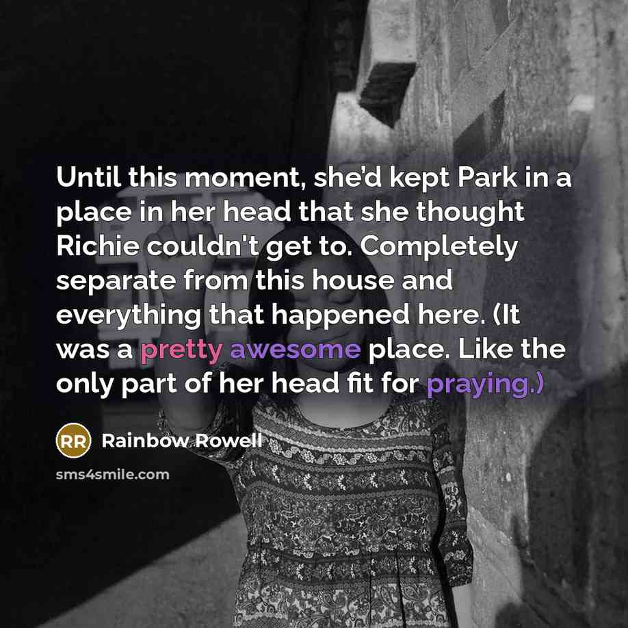 “Until this moment, she’d kept Park in a place in her head that she thought Richie couldn't get to. Completely separate from this house and everything that happened here. (It was a pretty awesome place. Like the only part of her head fit for praying.)” quote by Rainbow Rowell