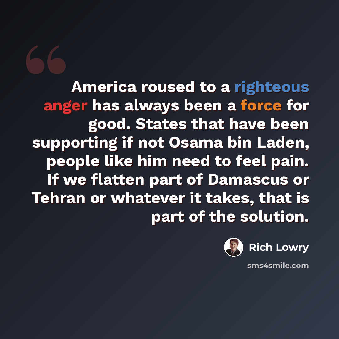 “America roused to a righteous anger has always been a force for good. States that have been supporting if not Osama bin Laden, people like him need to feel pain. If we flatten part of Damascus or Tehran or whatever it takes, that is part of the solution.” quote by Rich Lowry