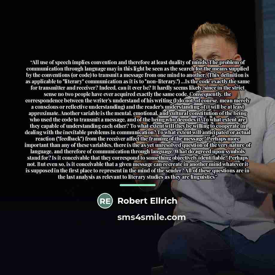 “All use of speech implies convention and therefore at least duality of minds. The problem of communication through language may in this light be seen as the search for the means supplied by the conventions (or code) to transmit a message from one mind to another. (This definition is as applicable…” quote by Robert Ellrich