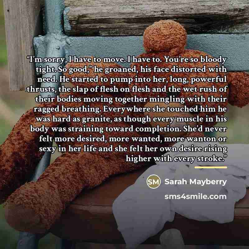 “I’m sorry, I have to move. I have to. You’re so bloody tight. So good,” he groaned, his face distorted with need. He started to pump into her, long, powerful thrusts, the slap of flesh on flesh and the wet rush of their bodies moving together mingling with their ragged breathing. Everywhere she…” quote by Sarah Mayberry