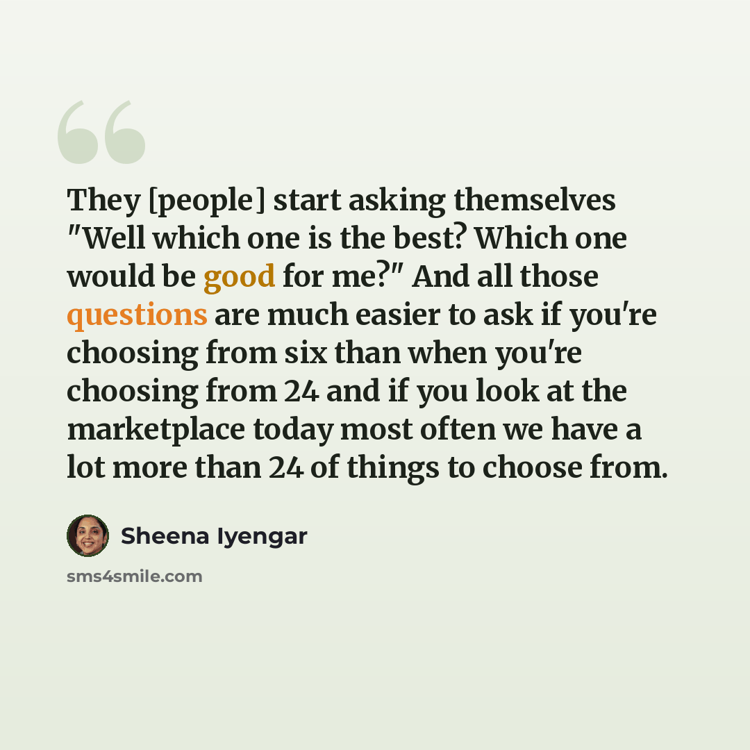 “They [people] start asking themselves "Well which one is the best? Which one would be good for me?" And all those questions are much easier to ask if you're choosing from six than when you're choosing from 24 and if you look at the marketplace today most often we have a lot more than 24 of things…” quote by Sheena Iyengar