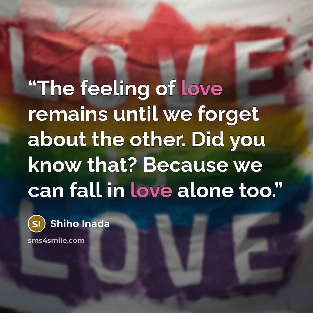 “The feeling of love remains until we forget about the other. Did you know that? Because we can fall in love alone too.” quote by Shiho Inada
