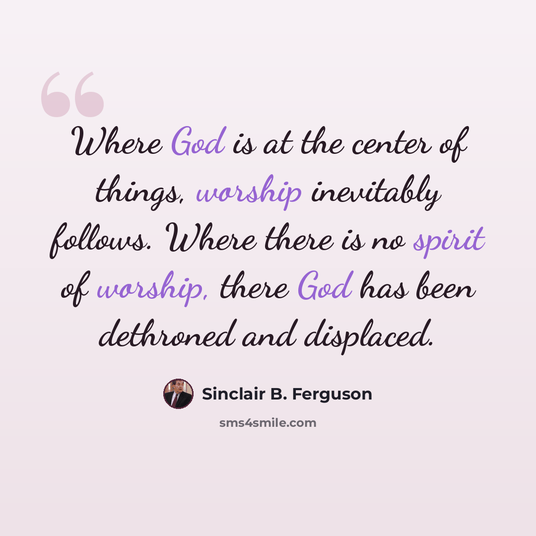 “Where God is at the center of things, worship inevitably follows. Where there is no spirit of worship, there God has been dethroned and displaced.” quote by Sinclair B. Ferguson