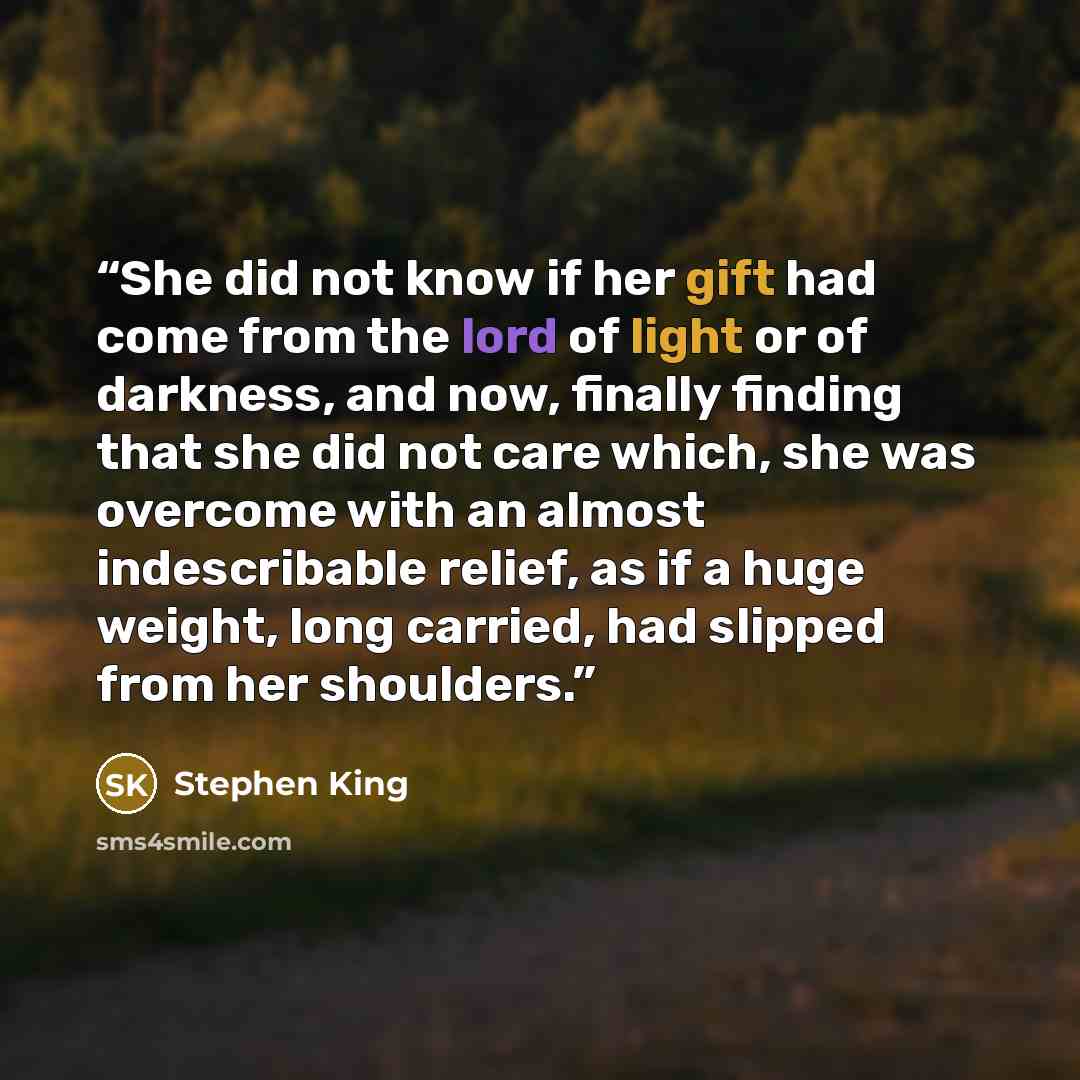 “She did not know if her gift had come from the lord of light or of darkness, and now, finally finding that she did not care which, she was overcome with an almost indescribable relief, as if a huge weight, long carried, had slipped from her shoulders.” quote by Stephen King