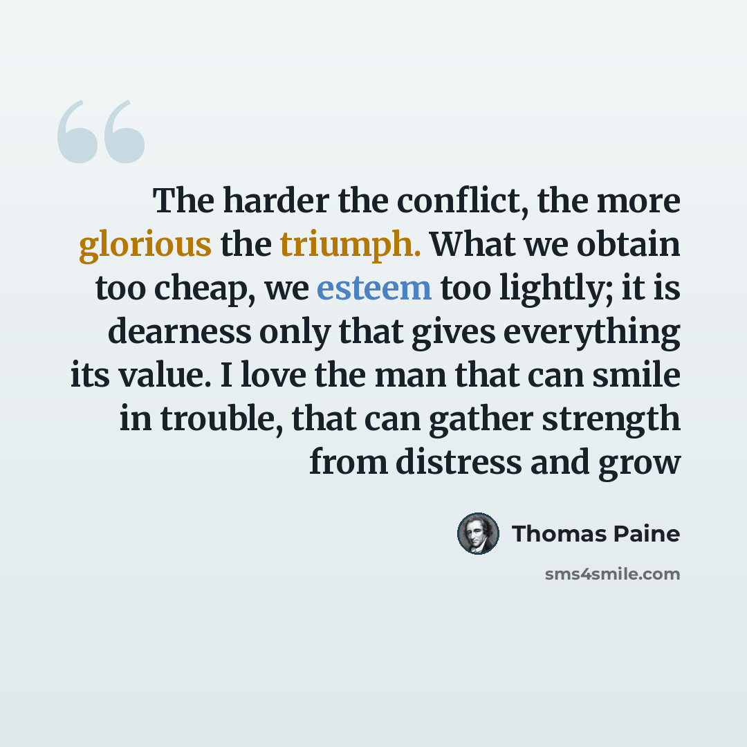 “The harder the conflict, the more glorious the triumph. What we obtain too cheap, we esteem too lightly; it is dearness only that gives everything its value. I love the man that can smile in trouble, that can gather strength from distress and grow” quote by Thomas Paine