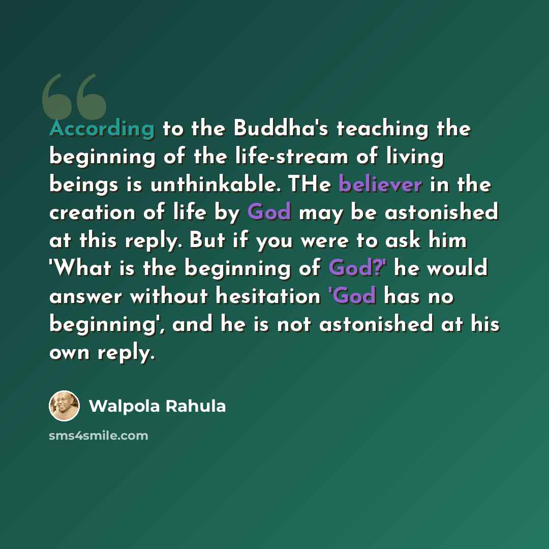 “According to the Buddha's teaching the beginning of the life-stream of living beings is unthinkable. THe believer in the creation of life by God may be astonished at this reply. But if you were to ask him 'What is the beginning of God?' he would answer without hesitation 'God has no beginning'…” quote by Walpola Rahula