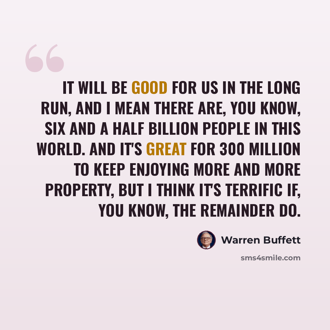 “It will be good for us in the long run, and I mean there are, you know, six and a half billion people in this world. And it's great for 300 million to keep enjoying more and more property, but I think it's terrific if, you know, the remainder do.” quote by Warren Buffett
