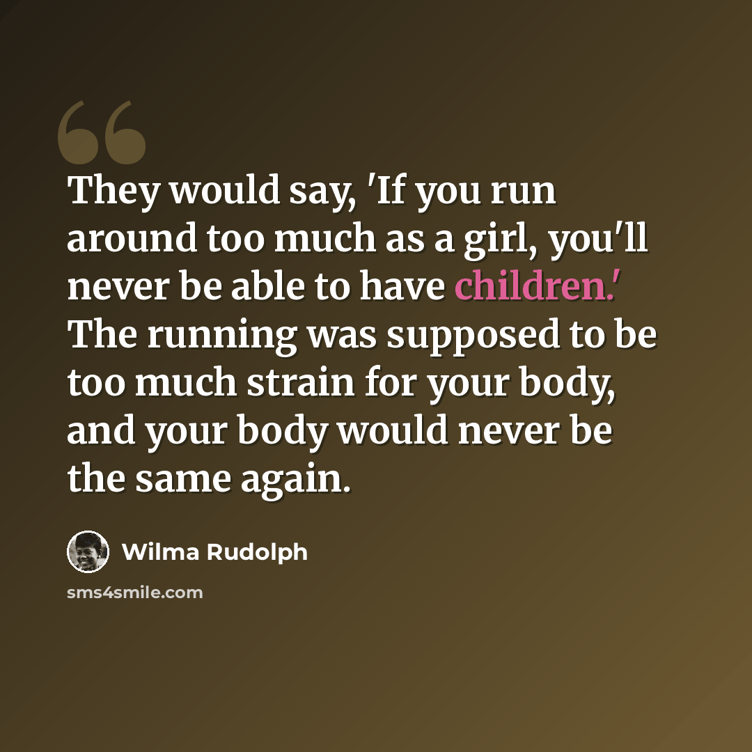 “They would say, 'If you run around too much as a girl, you'll never be able to have children.' The running was supposed to be too much strain for your body, and your body would never be the same again.” quote by Wilma Rudolph