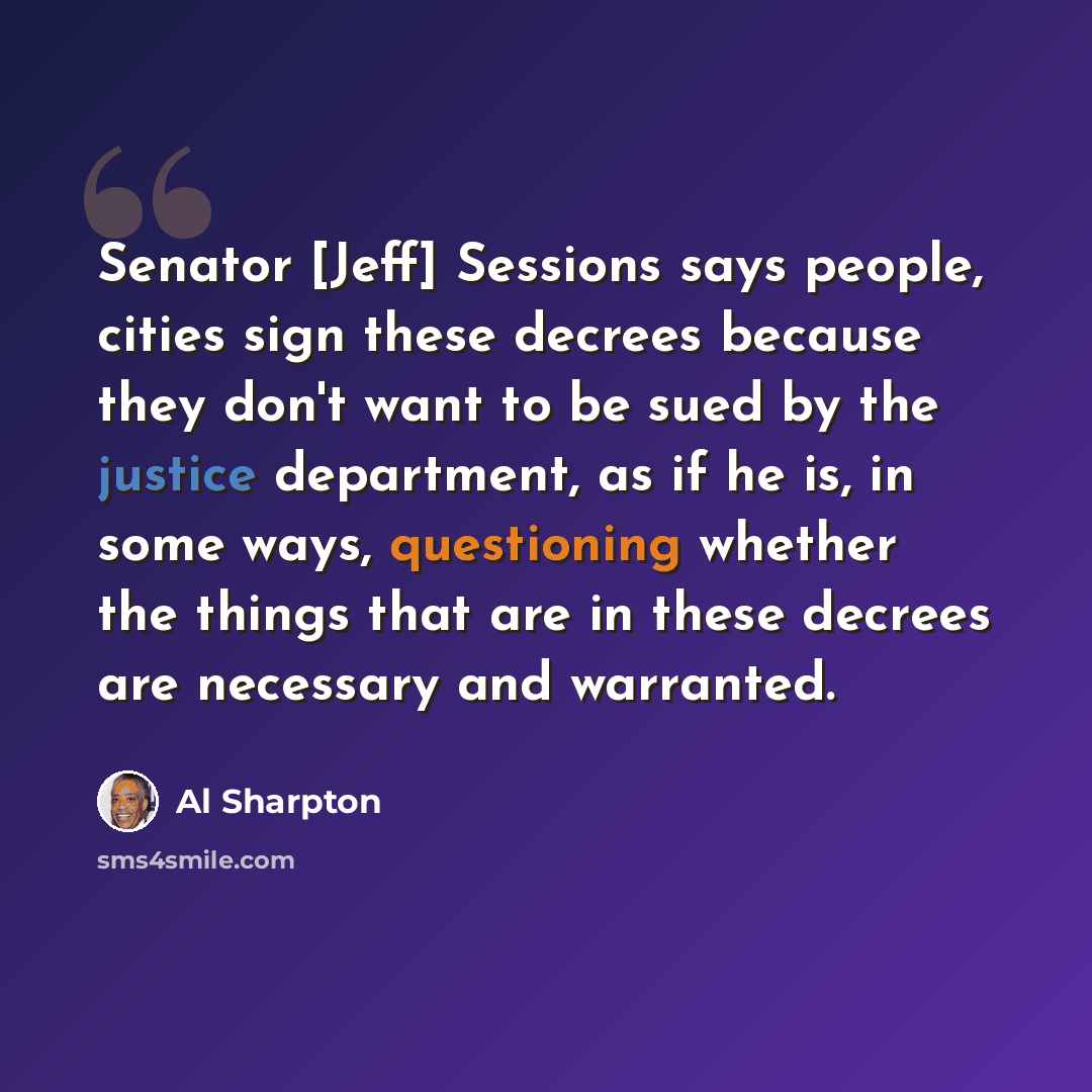 “Senator [Jeff] Sessions says people, cities sign these decrees because they don't want to be sued by the justice department, as if he is, in some ways, questioning whether the things that are in these decrees are necessary and warranted.” quote by Al Sharpton