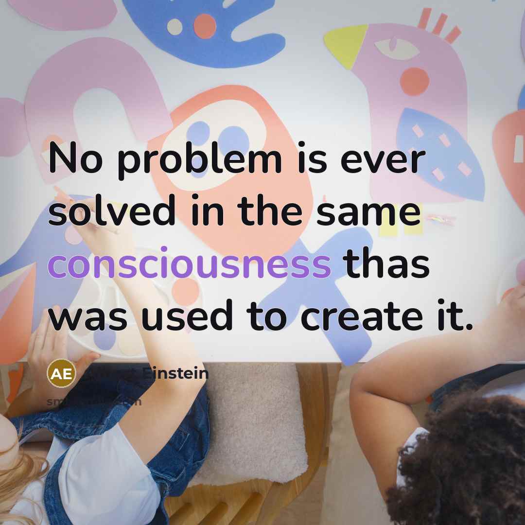 “No problem is ever solved in the same consciousness thas was used to create it.” quote by Albert Einstein