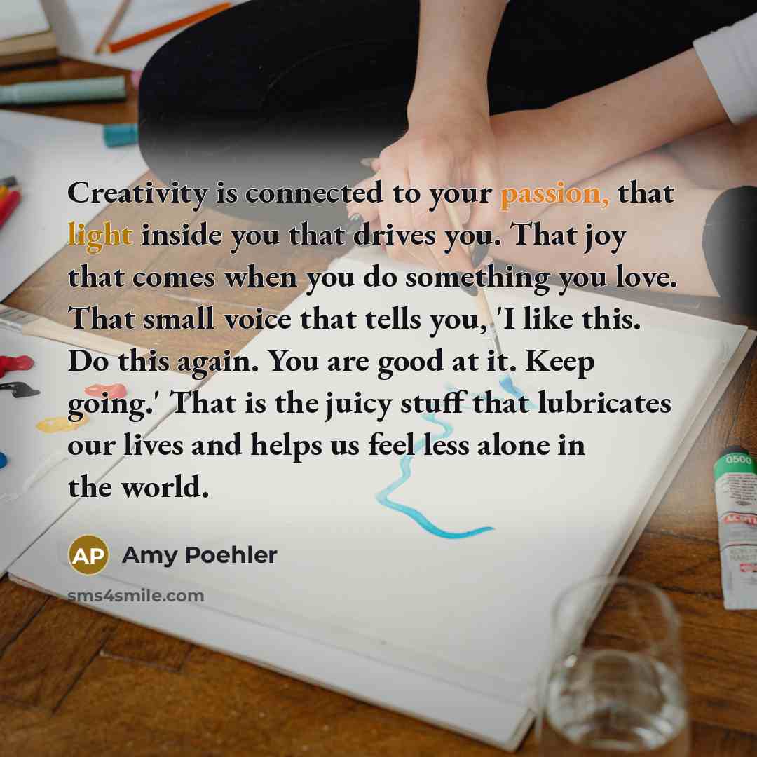 “Creativity is connected to your passion, that light inside you that drives you. That joy that comes when you do something you love. That small voice that tells you, 'I like this. Do this again. You are good at it. Keep going.' That is the juicy stuff that lubricates our lives and helps us feel…” quote by Amy Poehler