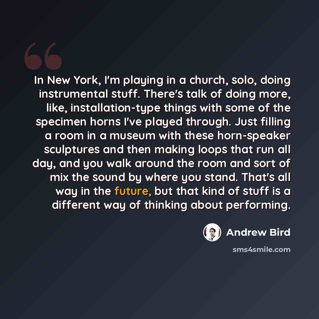 “In New York, I'm playing in a church, solo, doing instrumental stuff. There's talk of doing more, like, installation-type things with some of the specimen horns I've played through. Just filling a room in a museum with these horn-speaker sculptures and then making loops that run all day, and you…” quote by Andrew Bird