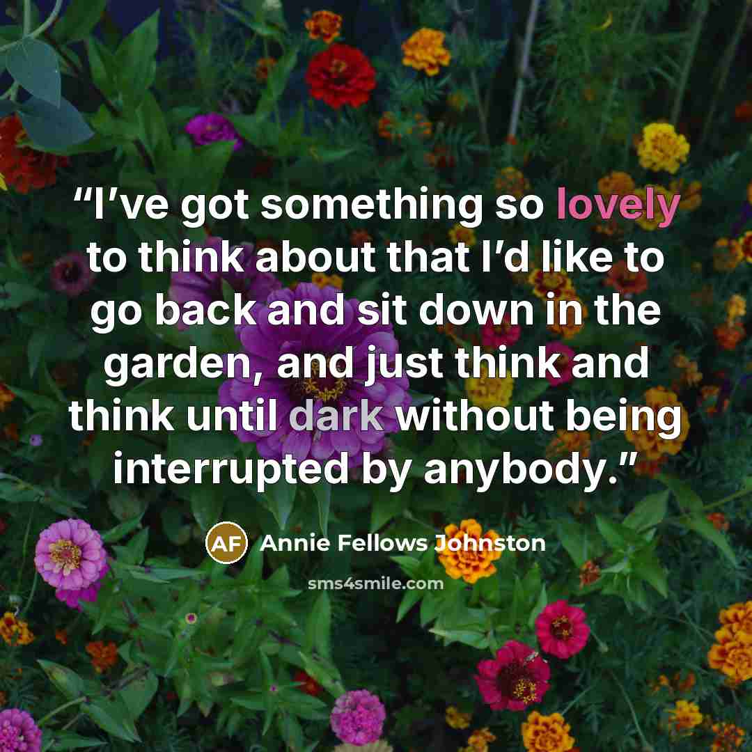 “I’ve got something so lovely to think about that I’d like to go back and sit down in the garden, and just think and think until dark without being interrupted by anybody.” quote by Annie Fellows Johnston